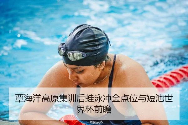 覃海洋高原集训后蛙泳冲金点位与短池世界杯前瞻