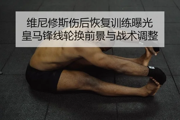 维尼修斯伤后恢复训练曝光 皇马锋线轮换前景与战术调整
