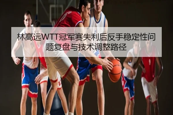 林高远WTT冠军赛失利后反手稳定性问题复盘与技术调整路径